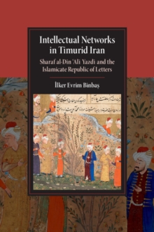 Intellectual Networks in Timurid Iran : Sharaf al-Din 'Ali Yazdi and the Islamicate Republic of Letters