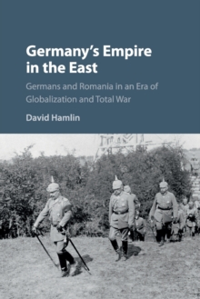 Germany's Empire in the East : Germans and Romania in an Era of Globalization and Total War, Paperback / softback Book Germany's Empire in the East : Germans and Romania in an Era of Globalization and Total War, Paperback / softback Book