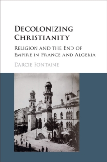 Decolonizing Christianity : Religion and the End of Empire in France and Algeria