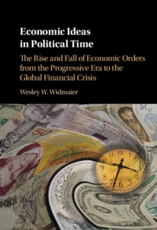 Economic Ideas in Political Time : The Rise and Fall of Economic Orders from the Progressive Era to the Global Financial Crisis