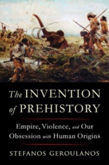 The Invention of Prehistory : Empire, Violence, and Our Obsession with Human Origins