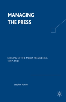 Managing the Press : Origins of the Media Presidency, 1897-1933