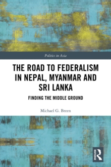 The Road to Federalism in Nepal, Myanmar and Sri Lanka : Finding the Middle Ground