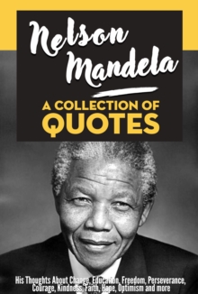 Nelson Mandela: A Collection Of Quotes - His Thoughts On Change, Education, Freedom, Perseverance, Courage, Kindness, Faith, Hope, Optimism And More!