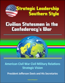 Strategic Leadership, Southern Style: Civilian Statesmen in the Confederacy's War - American Civil War Civil Military Relations, Strategic Vision, President Jefferson Davis and His Secretaries