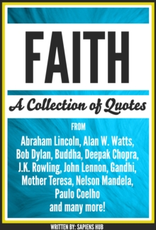 Faith: A Collection Of Quotes From Abraham Lincoln, Alan W. Watts, Bob Dylan, Buddha, Deepak Chopra, J.K. Rowling, John Lennon, Gandhi, Mother Teresa, Nelson Mandela, Paulo Coelho And Many More!