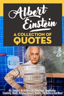 Albert Einstein: A Collection Of Quotes - His Thoughts On Nature, Life, Philosophy, Imagination, Creativity, Humor, Religion, Science, Reality, The Universe And More!