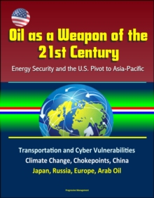 Oil as a Weapon of the 21st Century: Energy Security and the U.S. Pivot to Asia-Pacific - Transportation and Cyber Vulnerabilities, Climate Change, Chokepoints, China, Japan, Russia, Europe, Arab Oil