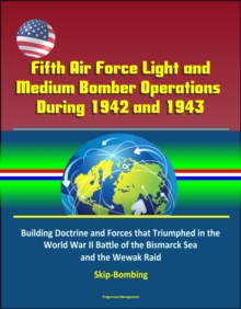 Fifth Air Force Light and Medium Bomber Operations During 1942 and 1943: Building Doctrine and Forces that Triumphed in the World War II Battle of the Bismarck Sea and the Wewak Raid, Skip-Bombing