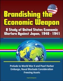 Brandishing the Economic Weapon: A Study of United States Economic Warfare Against Japan, 1940 - 1941, Prelude to World War II and Pearl Harbor, Embargo, Naval Blockade Consideration, Freezing Assets