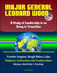 Major General Leonard Wood: A Study of Leadership in an Army in Transition - Frontier Surgeon, Rough Riders, Cuba, Philippines, Confrontation with President Wilson, Stimson, World War I, Pershing