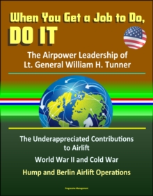 When You Get a Job to Do, Do It: The Airpower Leadership of Lt. General William H. Tunner - The Underappreciated Contributions to Airlift, World War II and Cold War, Hump and Berlin Airlift Operations