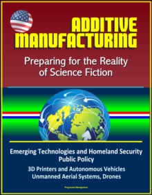 Additive Manufacturing: Preparing for the Reality of Science Fiction, Emerging Technologies and Homeland Security Public Policy, 3D Printers and Autonomous Vehicles, Unmanned Aerial Systems, Drones