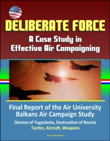 Deliberate Force: A Case Study in Effective Air Campaigning - Final Report of the Air University Balkans Air Campaign Study - Demise of Yugoslavia, Destruction of Bosnia, Tactics, Aircraft, Weapons