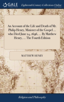 An Account of the Life and Death of Mr. Philip Henry, Minister of the Gospel ... Who Died June 24, 1696, ... by Matthew Henry, ... the Fourth Edition