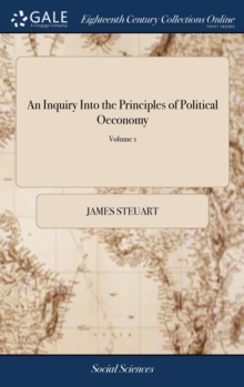 An Inquiry Into the Principles of Political Oeconomy : Being an Essay on the Science of Domestic Policy in Free Nations. By Sir James Steuart, Bart. In two Volumes,... of 2; Volume 1