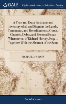 A True and Exact Particular and Inventory of All and Singular the Lands, Tenements, and Hereditaments, Goods, Chattels, Debts, and Personal Estate Whatsoever, of Richard Horsey, Esq; ... Together with, Hardback Book A True and Exact Particular and Inventory of All and Singular the Lands, Tenements, and Hereditaments, Goods, Chattels, Debts, and Personal Estate Whatsoever, of Richard Horsey, Esq; ... Together with, Hardback Book