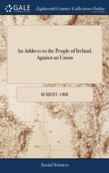 An Address to the People of Ireland, Against an Union : In Which, a Pamphlet Entitled Arguments for and Against That Measure, Is Considered, ... by a Friend to Ireland. the Second Edition, Hardback Book An Address to the People of Ireland, Against an Union : In Which, a Pamphlet Entitled Arguments for and Against That Measure, Is Considered, ... by a Friend to Ireland. the Second Edition, Hardback Book