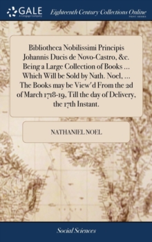 Bibliotheca Nobilissimi Principis Johannis Ducis de Novo-Castro, &c. Being a Large Collection of Books ... Which Will be Sold by Nath. Noel, ... The Books may be View'd From the 2d of March 1718-19, T