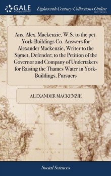 Ans. Alex. Mackenzie, W.S. to the Pet. York-Buildings Co. Answers for Alexander Mackenzie, Writer to the Signet, Defender; To the Petition of the Governor and Company of Undertakers for Raising the Th, Hardback Book Ans. Alex. Mackenzie, W.S. to the Pet. York-Buildings Co. Answers for Alexander Mackenzie, Writer to the Signet, Defender; To the Petition of the Governor and Company of Undertakers for Raising the Th, Hardback Book