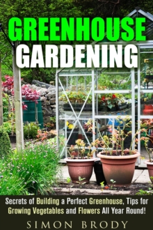 Greenhouse Gardening : Secrets of Building a Perfect Greenhouse, Tips for Growing Vegetables and Flowers All Year Round!