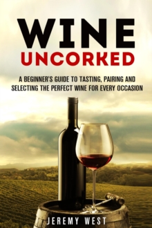 Wine Uncorked: A Beginner's Guide to Tasting, Pairing and Selecting the Perfect Wine for Every Occasion