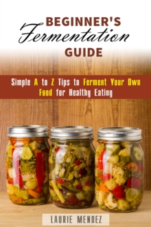 Beginner's Fermentation Guide: Simple A to Z Tips to Ferment Your Own Food for Healthy Eating