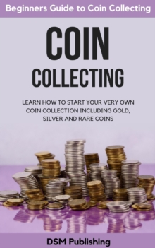 Coin Collecting: Learn How to Start Your Very Own Coin Collection Including Gold, Silver and Rare Coins