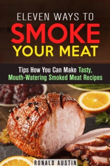 Eleven Ways to Smoke Your Meat: Tips How You Can Make Tasty, Mouth-Watering Smoked Meat Recipes