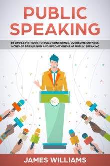 Public Speaking: 10 Simple Methods to Build Confidence, Overcome Shyness, Increase Persuasion and Become Great at Public Speaking