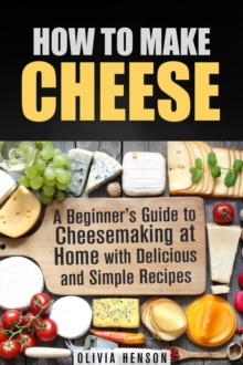 How to Make Cheese: A Beginner's Guide to Cheesemaking at Home with Delicious and Simple Recipes