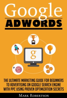 Google Adwords: The Ultimate Marketing Guide For Beginners To Advertising On Google Search Engine With Ppc Using Proven Optimization Secrets