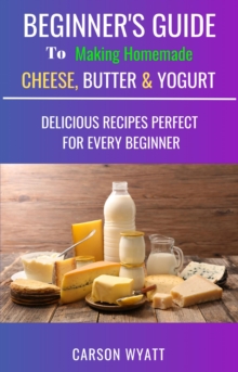 Beginners Guide to Making Homemade Cheese, Butter & Yogurt: Delicious Recipes Perfect for Every Beginner!