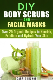 DIY Body Scrubs and Facial Masks : Over 25 Organic Recipes to Nourish, Exfoliate and Hydrate Your Skin