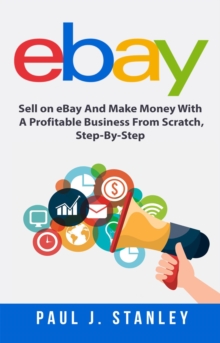 eBay: Sell on eBay And Make Money With A Profitable Business From Scratch, Step-By-Step Guide