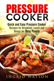 Pressure Cooker : Quick and Easy Pressure Cooker Recipes for Breakfast, Lunch and Dinner for Busy People