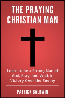 Praying Christian Man: Learn to be a Strong Man of God, Pray, and Walk in Victory Over the Enemy