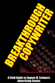 Breakthrough Copywriter : A Field Guide to Eugene M. Schwartz Advertising Genius