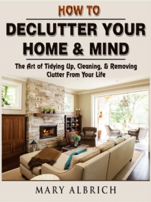 How to Declutter Your Home & Mind : The Art of Tidying Up, Cleaning, & Removing Clutter From Your Life