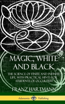 Magic, White and Black : The Science of Finite and Infinite Life, with Practical Hints for Students of Occultism (Hardcover)