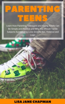 Parenting Teens: Learn How Parenting Teenagers and Young Adults Can Be Simple and Positive and Why You Should Tackle Subjects Surrounding Love, Growth, Sex, Violence and Logic