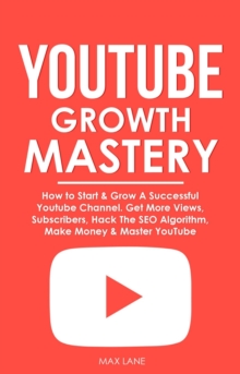 YouTube Growth Mastery: How to Start & Grow A Successful Youtube Channel. Get More Views, Subscribers, Hack The Algorithm, Make Money & Master YouTube