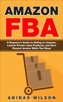 Amazon FBA - A Beginner's Guide to Selling on Amazon, Launch Private Label Products, and Earn Passive Income While You Sleep