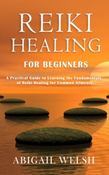 Reiki Healing for Beginners: A Practical Guide to Learning the Fundamentals of Reiki Healing for Common Ailments