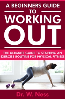 Beginners Guide to Working Out: The Ultimate Guide to Starting an Exercise Routine for Physical Fitness