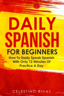 Daily Spanish For Beginners: How To Easily Speak Spanish With Only 12 Minutes Of Practice A Day