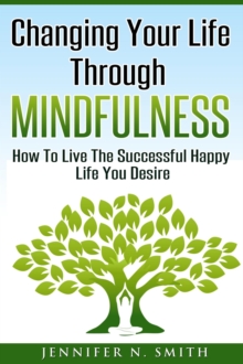 Changing Your Life Through Mindfulness - How To Live The Successful Happy Life You Desire