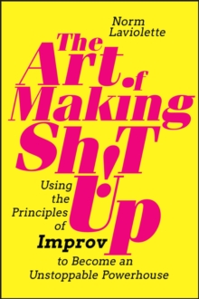 The Art of Making Sh!t Up : Using the Principles of Improv to Become an Unstoppable Powerhouse