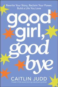 Good Girl, Goodbye : Rewrite Your Story, Reclaim Your Power, Build a Life You Love
