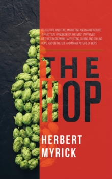 The Hop : Its Culture and Cure, Marketing and Manufacture; A Practical Handbook on the Most Approved Methods in Growing, Harvesting, Curing and Selling Hops, and on the Use and Manufacture of Hops